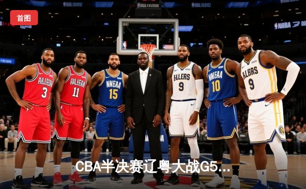 CBA半决赛辽粤大战G5鏖战至加时 辽宁男篮逆转广东总比分3-2晋级总决赛