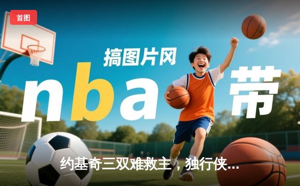 约基奇三双难救主，独行侠加时险胜掘金夺天王山