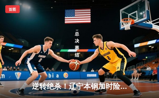 逆转绝杀！辽宁本钢加时险胜广东东莞大益，总决赛大比分2-1领先