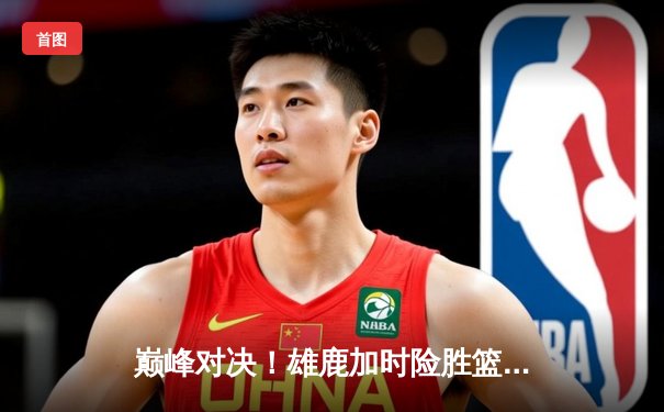 巅峰对决！雄鹿加时险胜篮网，字母哥狂砍44分捍卫主场