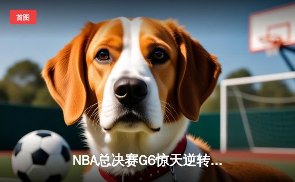 NBA总决赛G6惊天逆转！凯尔特人末节狂轰21-0创历史纪录