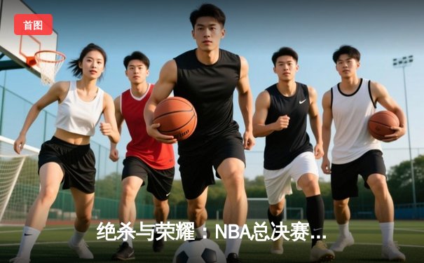 绝杀与荣耀：NBA总决赛G7凯尔特人险胜勇士夺第18冠