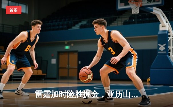雷霆加时险胜掘金，亚历山大狂砍40分率队锁定西部第二